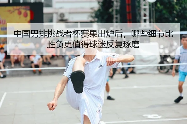 中国男排挑战者杯赛果出炉后，哪些细节比胜负更值得球迷反复琢磨
